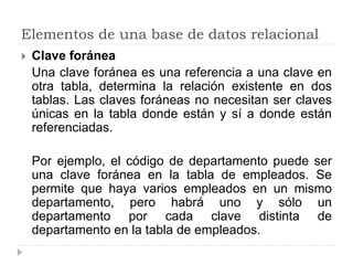 Elementos de una base de datos relacional
 Clave foránea
Una clave foránea es una referencia a una clave en
otra tabla, determina la relación existente en dos
tablas. Las claves foráneas no necesitan ser claves
únicas en la tabla donde están y sí a donde están
referenciadas.
Por ejemplo, el código de departamento puede ser
una clave foránea en la tabla de empleados. Se
permite que haya varios empleados en un mismo
departamento, pero habrá uno y sólo un
departamento por cada clave distinta de
departamento en la tabla de empleados.
 
