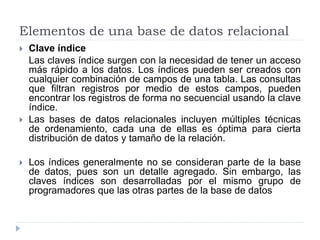 Elementos de una base de datos relacional
 Clave índice
Las claves índice surgen con la necesidad de tener un acceso
más rápido a los datos. Los índices pueden ser creados con
cualquier combinación de campos de una tabla. Las consultas
que filtran registros por medio de estos campos, pueden
encontrar los registros de forma no secuencial usando la clave
índice.
 Las bases de datos relacionales incluyen múltiples técnicas
de ordenamiento, cada una de ellas es óptima para cierta
distribución de datos y tamaño de la relación.
 Los índices generalmente no se consideran parte de la base
de datos, pues son un detalle agregado. Sin embargo, las
claves índices son desarrolladas por el mismo grupo de
programadores que las otras partes de la base de datos
 