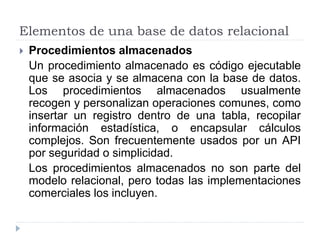 Elementos de una base de datos relacional
 Procedimientos almacenados
Un procedimiento almacenado es código ejecutable
que se asocia y se almacena con la base de datos.
Los procedimientos almacenados usualmente
recogen y personalizan operaciones comunes, como
insertar un registro dentro de una tabla, recopilar
información estadística, o encapsular cálculos
complejos. Son frecuentemente usados por un API
por seguridad o simplicidad.
Los procedimientos almacenados no son parte del
modelo relacional, pero todas las implementaciones
comerciales los incluyen.
 