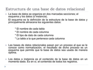 Estructura de una base de datos relacional
 La base de datos se organiza en dos marcadas secciones; el
esquema y los datos (o instancia).
El esquema es la definición de la estructura de la base de datos y
principalmente almacena los siguientes datos:
* El nombre de cada tabla
* El nombre de cada columna
* El tipo de dato de cada columna
* La tabla a la que pertenece cada columna
 Las bases de datos relacionales pasan por un proceso al que se le
conoce como normalización, el resultado de dicho proceso es un
esquema que permite que la base de datos sea usada de manera
óptima.
 Los datos o instancia es el contenido de la base de datos en un
momento dado. Es en sí, el contenido de todos los registros.
 