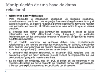 Manipulación de una base de datos
relacional
 Relaciones base y derivadas
Para manipular la información utilizamos un lenguaje relacional,
actualmente se cuenta con dos lenguajes formales el álgebra relacional y el
cálculo relacional. El álgebra relacional permite describir la forma de realizar
una consulta, en cambio, el cálculo relacional sólo indica lo que se desea
devolver.
El lenguaje más común para construir las consultas a bases de datos
relacionales es SQL (Structured Query Language), un estándar
implementado por los principales motores o sistemas de gestión de bases
de datos relacionales.
En el modelo relacional los atributos deben estar explícitamente
relacionados a un nombre en todas las operaciones, en cambio, el estándar
SQL permite usar columnas sin nombre en conjuntos de resultados, como el
asterisco taquigráfico (*) como notación de consultas.
 Al contrario del modelo relacional, el estándar SQL requiere que las
columnas tengan un orden definido, lo cual es fácil de implementar en una
computadora, ya que la memoria es lineal.
 Es de notar, sin embargo, que en SQL el orden de las columnas y los
registros devueltos en cierto conjunto de resultado nunca está garantizado,
a no ser que explícitamente sea especificado por el usuario.
 