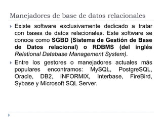 Manejadores de base de datos relacionales
 Existe software exclusivamente dedicado a tratar
con bases de datos relacionales. Este software se
conoce como SGBD (Sistema de Gestión de Base
de Datos relacional) o RDBMS (del inglés
Relational Database Management System).
 Entre los gestores o manejadores actuales más
populares encontramos: MySQL, PostgreSQL,
Oracle, DB2, INFORMIX, Interbase, FireBird,
Sybase y Microsoft SQL Server.
 