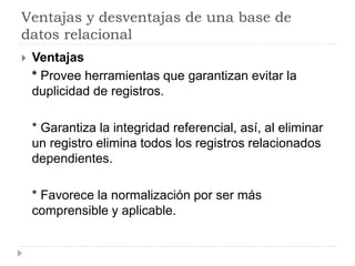 Ventajas y desventajas de una base de
datos relacional
 Ventajas
* Provee herramientas que garantizan evitar la
duplicidad de registros.
* Garantiza la integridad referencial, así, al eliminar
un registro elimina todos los registros relacionados
dependientes.
* Favorece la normalización por ser más
comprensible y aplicable.
 