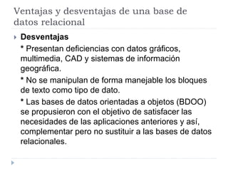Ventajas y desventajas de una base de
datos relacional
 Desventajas
* Presentan deficiencias con datos gráficos,
multimedia, CAD y sistemas de información
geográfica.
* No se manipulan de forma manejable los bloques
de texto como tipo de dato.
* Las bases de datos orientadas a objetos (BDOO)
se propusieron con el objetivo de satisfacer las
necesidades de las aplicaciones anteriores y así,
complementar pero no sustituir a las bases de datos
relacionales.
 