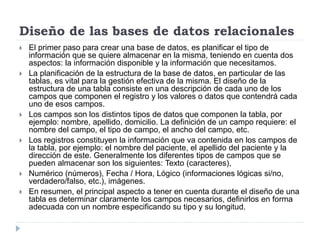 Diseño de las bases de datos relacionales
 El primer paso para crear una base de datos, es planificar el tipo de
información que se quiere almacenar en la misma, teniendo en cuenta dos
aspectos: la información disponible y la información que necesitamos.
 La planificación de la estructura de la base de datos, en particular de las
tablas, es vital para la gestión efectiva de la misma. El diseño de la
estructura de una tabla consiste en una descripción de cada uno de los
campos que componen el registro y los valores o datos que contendrá cada
uno de esos campos.
 Los campos son los distintos tipos de datos que componen la tabla, por
ejemplo: nombre, apellido, domicilio. La definición de un campo requiere: el
nombre del campo, el tipo de campo, el ancho del campo, etc.
 Los registros constituyen la información que va contenida en los campos de
la tabla, por ejemplo: el nombre del paciente, el apellido del paciente y la
dirección de este. Generalmente los diferentes tipos de campos que se
pueden almacenar son los siguientes: Texto (caracteres),
 Numérico (números), Fecha / Hora, Lógico (informaciones lógicas si/no,
verdadero/falso, etc.), imágenes.
 En resumen, el principal aspecto a tener en cuenta durante el diseño de una
tabla es determinar claramente los campos necesarios, definirlos en forma
adecuada con un nombre especificando su tipo y su longitud.
 
