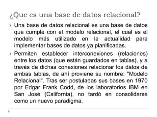 ¿Que es una base de datos relacional?
 Una base de datos relacional es una base de datos
que cumple con el modelo relacional, el cual es el
modelo más utilizado en la actualidad para
implementar bases de datos ya planificadas.
 Permiten establecer interconexiones (relaciones)
entre los datos (que están guardados en tablas), y a
través de dichas conexiones relacionar los datos de
ambas tablas, de ahí proviene su nombre: "Modelo
Relacional". Tras ser postuladas sus bases en 1970
por Edgar Frank Codd, de los laboratorios IBM en
San José (California), no tardó en consolidarse
como un nuevo paradigma.
 