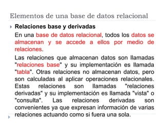 Elementos de una base de datos relacional
 Relaciones base y derivadas
En una base de datos relacional, todos los datos se
almacenan y se accede a ellos por medio de
relaciones.
Las relaciones que almacenan datos son llamadas
"relaciones base" y su implementación es llamada
"tabla". Otras relaciones no almacenan datos, pero
son calculadas al aplicar operaciones relacionales.
Estas relaciones son llamadas "relaciones
derivadas" y su implementación es llamada "vista" o
"consulta". Las relaciones derivadas son
convenientes ya que expresan información de varias
relaciones actuando como si fuera una sola.
 