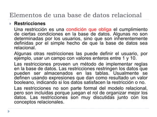 Elementos de una base de datos relacional
 Restricciones
Una restricción es una condición que obliga el cumplimiento
de ciertas condiciones en la base de datos. Algunas no son
determinadas por los usuarios, sino que son inherentemente
definidas por el simple hecho de que la base de datos sea
relacional.
Algunas otras restricciones las puede definir el usuario, por
ejemplo, usar un campo con valores enteros entre 1 y 10.
Las restricciones proveen un método de implementar reglas
en la base de datos. Las restricciones restringen los datos que
pueden ser almacenados en las tablas. Usualmente se
definen usando expresiones que dan como resultado un valor
booleano, indicando si los datos satisfacen la restricción o no.
Las restricciones no son parte formal del modelo relacional,
pero son incluidas porque juegan el rol de organizar mejor los
datos. Las restricciones son muy discutidas junto con los
conceptos relacionales.
 