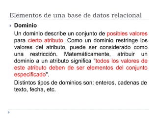 Elementos de una base de datos relacional
 Dominio
Un dominio describe un conjunto de posibles valores
para cierto atributo. Como un dominio restringe los
valores del atributo, puede ser considerado como
una restricción. Matemáticamente, atribuir un
dominio a un atributo significa "todos los valores de
este atributo deben de ser elementos del conjunto
especificado".
Distintos tipos de dominios son: enteros, cadenas de
texto, fecha, etc.
 