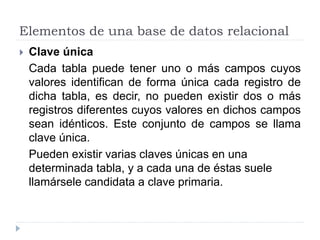 Elementos de una base de datos relacional
 Clave única
Cada tabla puede tener uno o más campos cuyos
valores identifican de forma única cada registro de
dicha tabla, es decir, no pueden existir dos o más
registros diferentes cuyos valores en dichos campos
sean idénticos. Este conjunto de campos se llama
clave única.
Pueden existir varias claves únicas en una
determinada tabla, y a cada una de éstas suele
llamársele candidata a clave primaria.
 