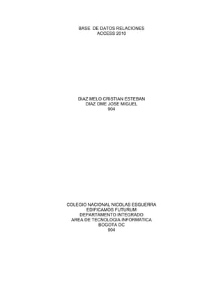 BASE DE DATOS RELACIONES
ACCESS 2010
DIAZ MELO CRISTIAN ESTEBAN
DIAZ OME JOSE MIGUEL
904
COLEGIO NACIONAL NICOLAS ESGUERRA
EDIFICAMOS FUTURUM
DEPARTAMENTO INTEGRADO
AREA DE TECNOLOGIA INFORMATICA
BOGOTA DC
904
 