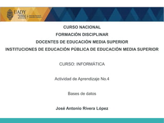 CURSO NACIONAL
FORMACIÓN DISCIPLINAR
DOCENTES DE EDUCACIÓN MEDIA SUPERIOR
INSTITUCIONES DE EDUCACIÓN PÚBLICA DE EDUCACIÓN MEDIA SUPERIOR
CURSO: INFORMÁTICA
Actividad de Aprendizaje No.4
Bases de datos
José Antonio Rivera López
 