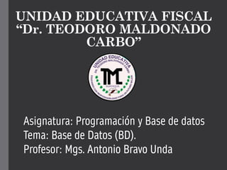 UNIDAD EDUCATIVA FISCAL
“Dr. TEODORO MALDONADO
CARBO”
Asignatura: Programación y Base de datos
Tema: Base de Datos (BD).
Profesor: Mgs. Antonio Bravo Unda
 