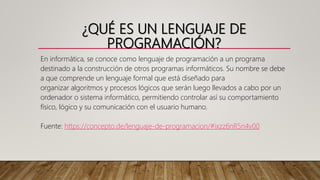 ¿QUÉ ES UN LENGUAJE DE
PROGRAMACIÓN?
En informática, se conoce como lenguaje de programación a un programa
destinado a la construcción de otros programas informáticos. Su nombre se debe
a que comprende un lenguaje formal que está diseñado para
organizar algoritmos y procesos lógicos que serán luego llevados a cabo por un
ordenador o sistema informático, permitiendo controlar así su comportamiento
físico, lógico y su comunicación con el usuario humano.
Fuente: https://concepto.de/lenguaje-de-programacion/#ixzz6nR5n4v00
 
