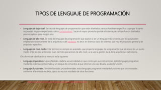 TIPOS DE LENGUAJE DE PROGRAMACIÓN
• Lenguajes de bajo nivel. Se trata de lenguajes de programación que están diseñados para un hardware específico y que por lo tanto
no pueden migrar o exportarse a otros computadores. Sacan el mayor provecho posible al sistema para el que fueron diseñados,
pero no aplican para ningún otro.
• Lenguajes de alto nivel. Se trata de lenguajes de programación que aspiran a ser un lenguaje más universal, por lo que pueden
emplearse indistintamente de la arquitectura del hardware, es decir, en diversos tipos de sistemas. Los hay de propósito general y de
propósito específico.
• Lenguajes de nivel medio. Este término no siempre es aceptado, que propone lenguajes de programación que se ubican en un punto
medio entre los dos anteriores: pues permite operaciones de alto nivel y a la vez la gestión local de la arquitectura del sistema.
Otra forma de clasificación a menudo es la siguiente:
• Lenguajes imperativos. Menos flexibles, dada la secuencialidad en que construyen sus instrucciones, estos lenguajes programan
mediante órdenes condicionales y un bloque de comandos al que retornan una vez llevada a cabo la función.
• Lenguajes funcionales. También llamados procedimentales, estos lenguajes programan mediante funciones que son invocadas
conforme a la entrada recibida, que a su vez son resultado de otras funciones.
Fuente: https://concepto.de/lenguaje-de-programacion/#ixzz6nR6XQZ8v
 
