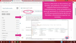 Vamos a seleccionar 10 documentos, por
ejemplo, que podamos o ver gratis o ver
mediante fama (incluso préstamo
interbibliotecario, como ya enseñé en la
tarea del seminario 2), y le damos exportar
con RIS para posteriormente abrirlo con
Mendeley o directamente exportar con
mendeley
 
