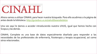 Ahora vamos a utilizar CINAHL para hacer nuestra búsqueda. Para ello acudimos a la página de
antes desde la biblioteca: http://guiasbus.us.es/salud/basesdedatos
Una vez aquí le damos a acceder introduciendo nuestro UVUS, igual que hemos hecho con
Scopus y las demás.
CINAHL Complete es una base de datos especialmente diseñada para responder a las
necesidades de los profesionales de enfermería, fisioterapia y terapia ocupacional, así como
otros relacionados.
 