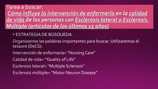 Tarea a buscar:
Cómo influye la intervención de enfermería en la calidad
de vida de las personas con Esclerosis lateral o Esclerosis.
Múltiple (artículos de los últimos 15 años)
 