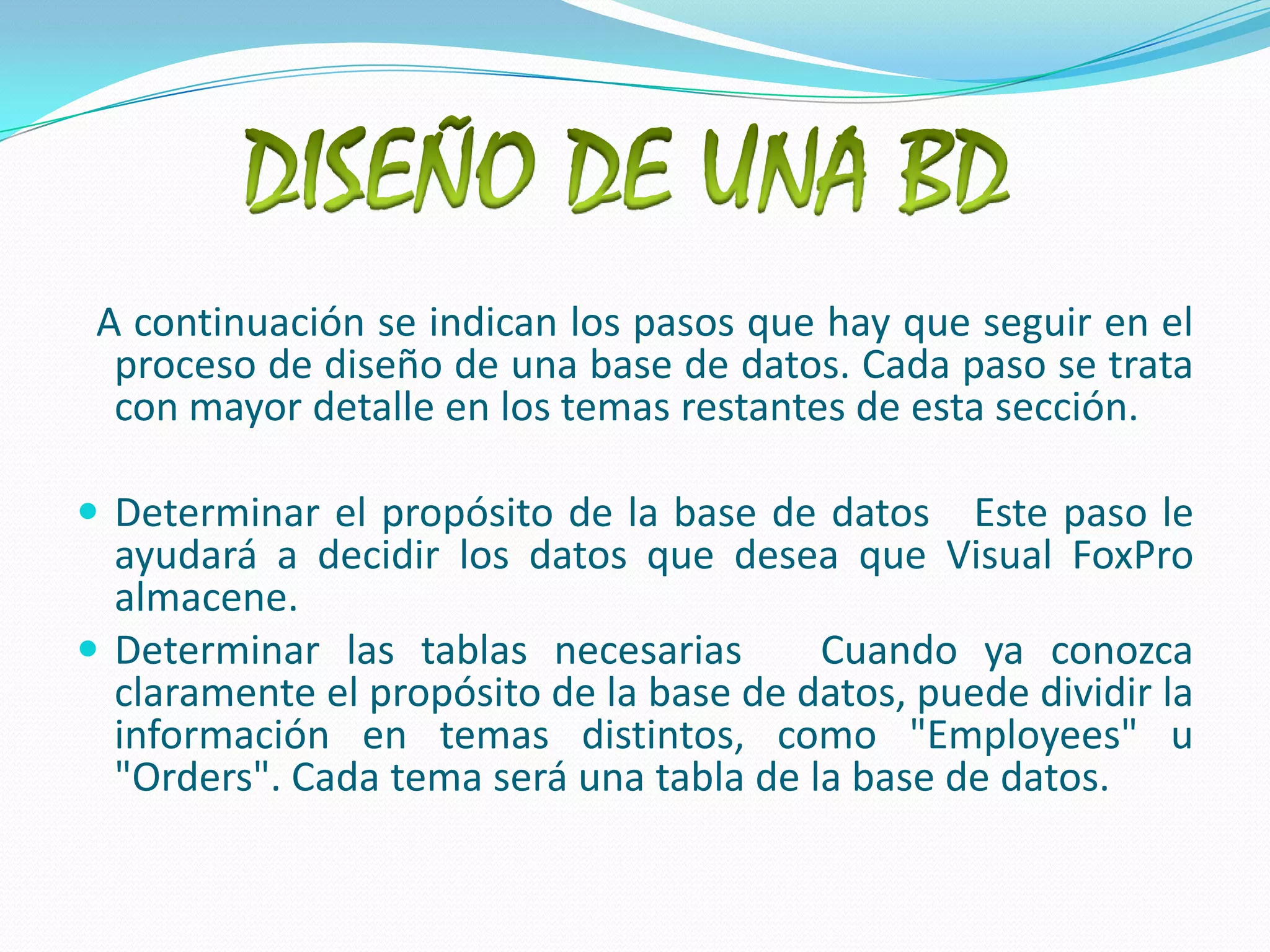 DISEÑO DE UNA BD  A continuación se indican los pasos que hay que seguir en el proceso de diseño de una base de datos. Cada paso se trata con mayor detalle en los temas restantes de esta sección.Determinar el propósito de la base de datos   Este paso le ayudará a decidir los datos que desea que Visual FoxPro almacene. Determinar las tablas necesarias   Cuando ya conozca claramente el propósito de la base de datos, puede dividir la información en temas distintos, como "Employees" u "Orders". Cada tema será una tabla de la base de datos. 