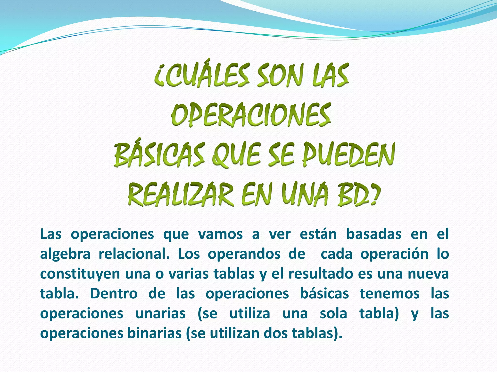 ¿CUÁLES SON LAS OPERACIONES BÁSICAS QUE SE PUEDEN REALIZAR EN UNA BD? Las operaciones que vamos a ver están basadas en el algebra relacional. Los operandos de  cada operación lo constituyen una o varias tablas y el resultado es una nueva tabla. Dentro de las operaciones básicas tenemos las operaciones unarias (se utiliza una sola tabla) y las operaciones binarias (se utilizan dos tablas). 