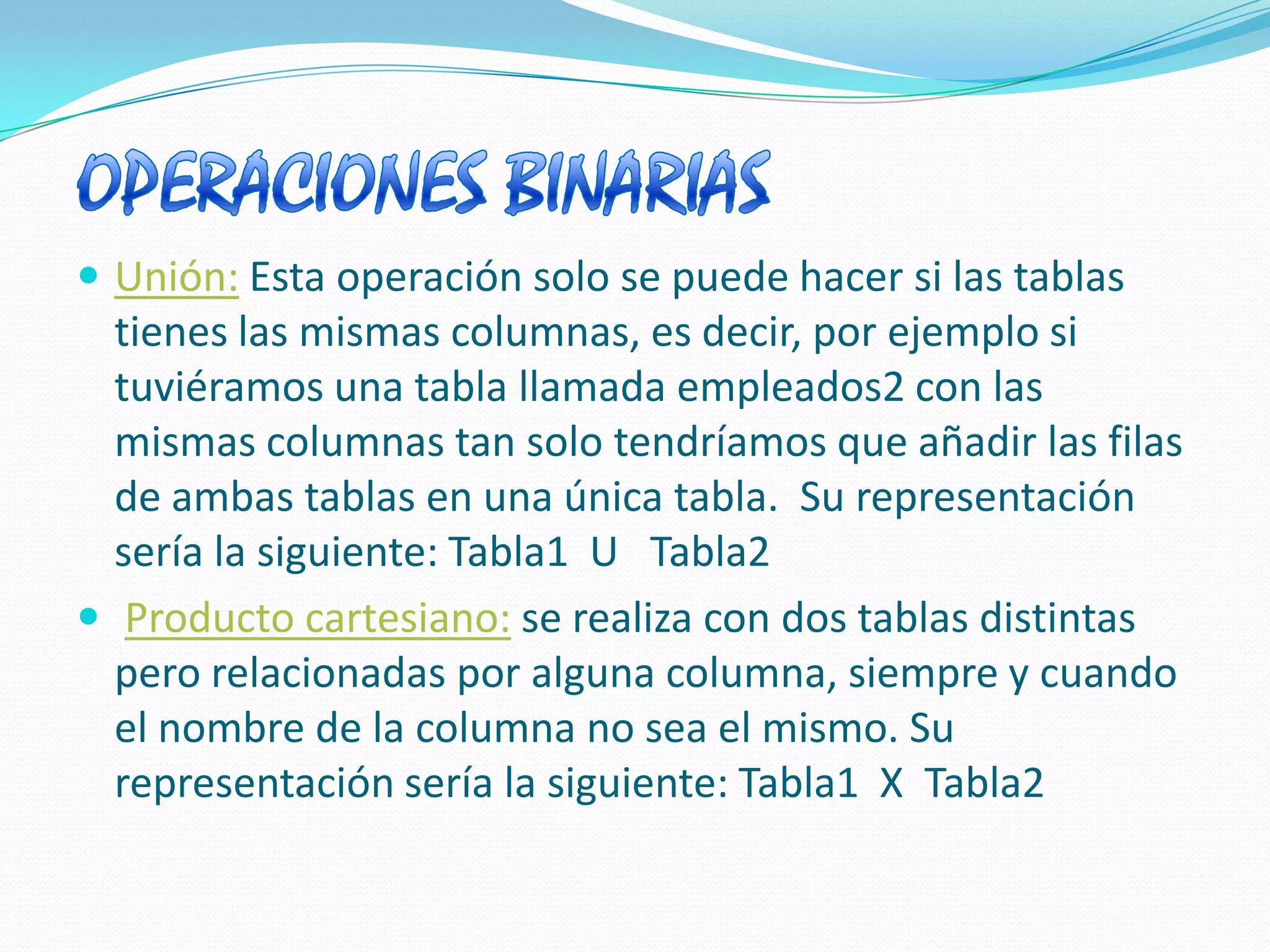 OPERACIONES BINARIAS Unión:Esta operación solo se puede hacer si las tablas tienes las mismas columnas, es decir, por ejemplo si tuviéramos una tabla llamada empleados2 con las mismas columnas tan solo tendríamos que añadir las filas de ambas tablas en una única tabla.  Su representación sería la siguiente: Tabla1  U   Tabla2 Producto cartesiano:se realiza con dos tablas distintas pero relacionadas por alguna columna, siempre y cuando el nombre de la columna no sea el mismo. Su representación sería la siguiente: Tabla1  X  Tabla2