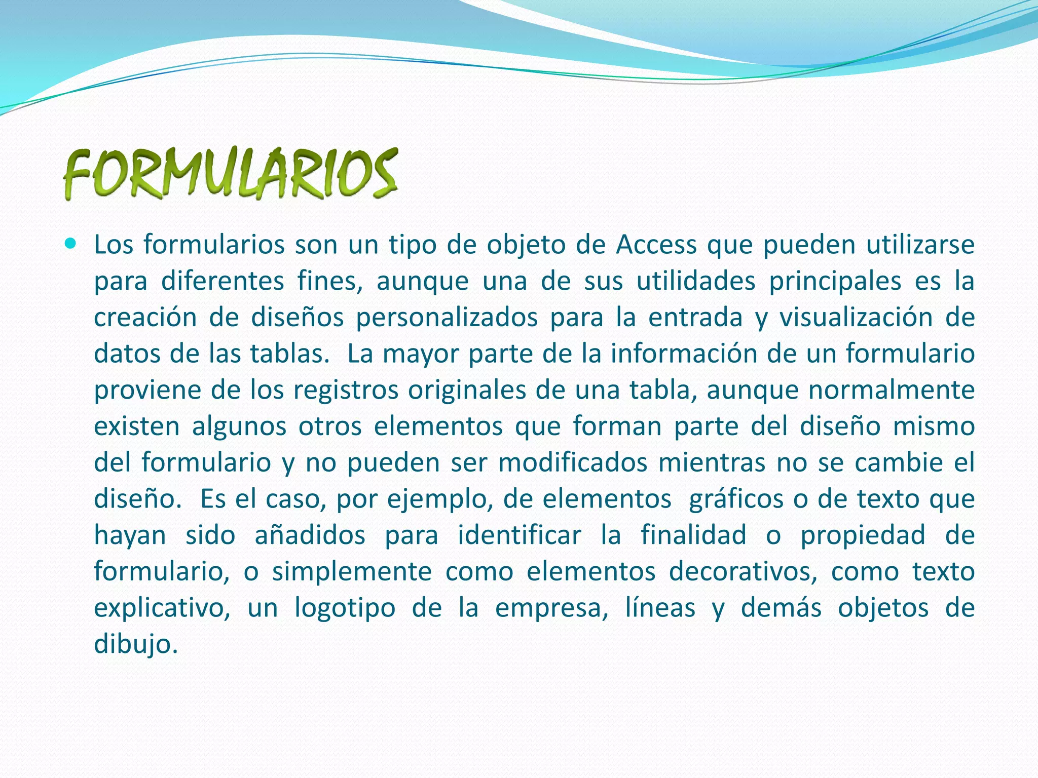 FORMULARIOSLos formularios son un tipo de objeto de Access que pueden utilizarse para diferentes fines, aunque una de sus utilidades principales es la creación de diseños personalizados para la entrada y visualización de datos de las tablas.  La mayor parte de la información de un formulario proviene de los registros originales de una tabla, aunque normalmente existen algunos otros elementos que forman parte del diseño mismo del formulario y no pueden ser modificados mientras no se cambie el diseño.  Es el caso, por ejemplo, de elementos  gráficos o de texto que hayan sido añadidos para identificar la finalidad o propiedad de formulario, o simplemente como elementos decorativos, como texto explicativo, un logotipo de la empresa, líneas y demás objetos de dibujo.