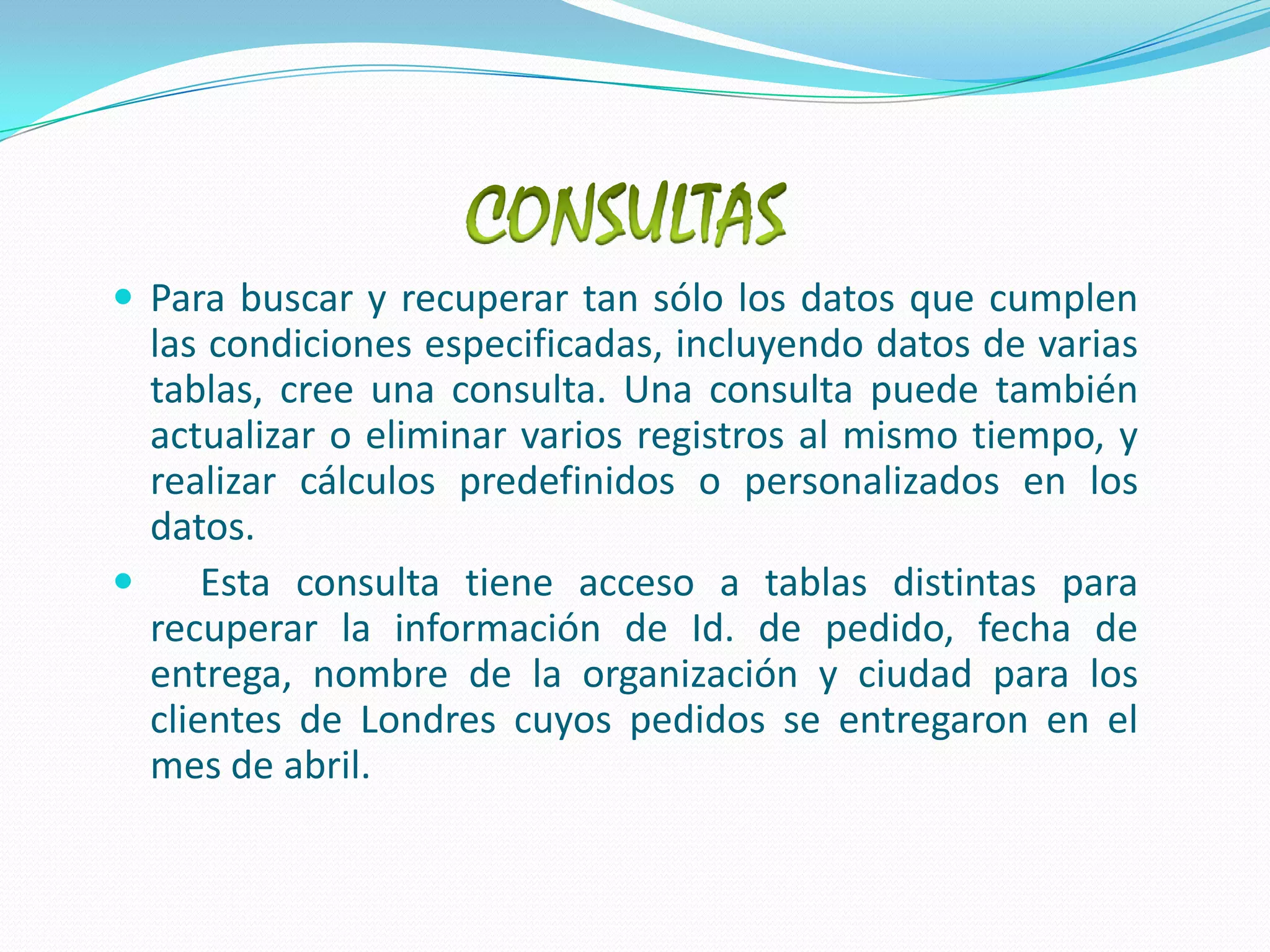CONSULTASPara buscar y recuperar tan sólo los datos que cumplen las condiciones especificadas, incluyendo datos de varias tablas, cree una consulta. Una consulta puede también actualizar o eliminar varios registros al mismo tiempo, y realizar cálculos predefinidos o personalizados en los datos.  Esta consulta tiene acceso a tablas distintas para recuperar la información de Id. de pedido, fecha de entrega, nombre de la organización y ciudad para los clientes de Londres cuyos pedidos se entregaron en el mes de abril.