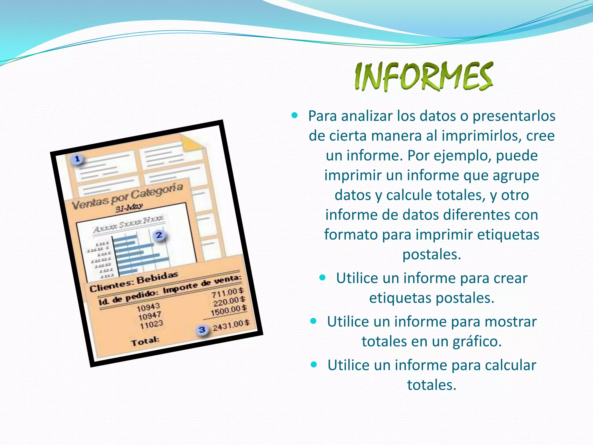 INFORMESPara analizar los datos o presentarlos de cierta manera al imprimirlos, cree un informe. Por ejemplo, puede imprimir un informe que agrupe datos y calcule totales, y otro informe de datos diferentes con formato para imprimir etiquetas postales.Utilice un informe para crear etiquetas postales. Utilice un informe para mostrar totales en un gráfico. Utilice un informe para calcular totales. 