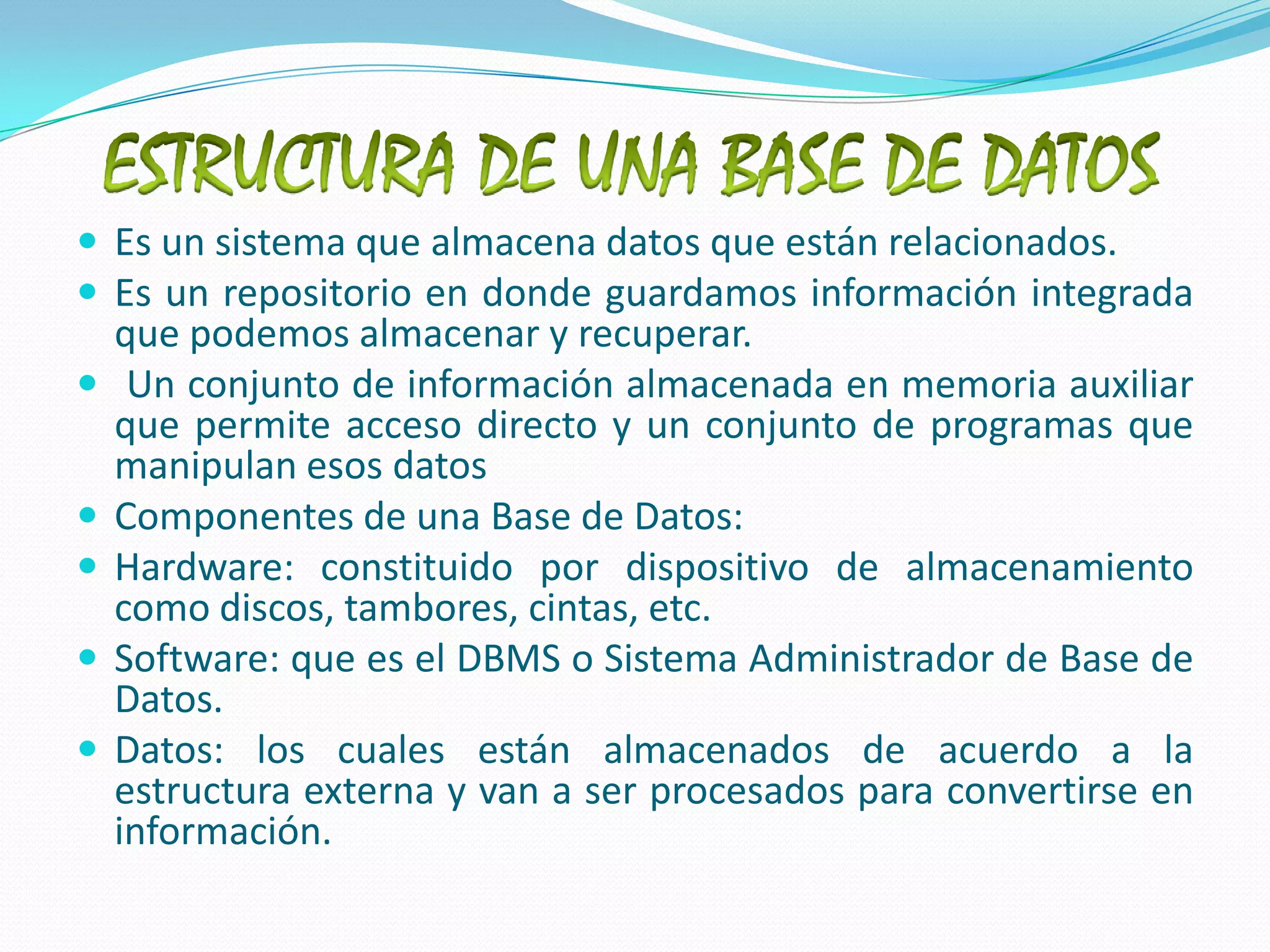 ESTRUCTURA DE UNA BASE DE DATOSEs un sistema que almacena datos que están relacionados.Es un repositorio en donde guardamos información integrada que podemos almacenar y recuperar. Un conjunto de información almacenada en memoria auxiliar que permite acceso directo y un conjunto de programas que manipulan esos datos Componentes de una Base de Datos:Hardware: constituido por dispositivo de almacenamiento como discos, tambores, cintas, etc. Software: que es el DBMS o Sistema Administrador de Base de Datos. Datos: los cuales están almacenados de acuerdo a la estructura externa y van a ser procesados para convertirse en información.
