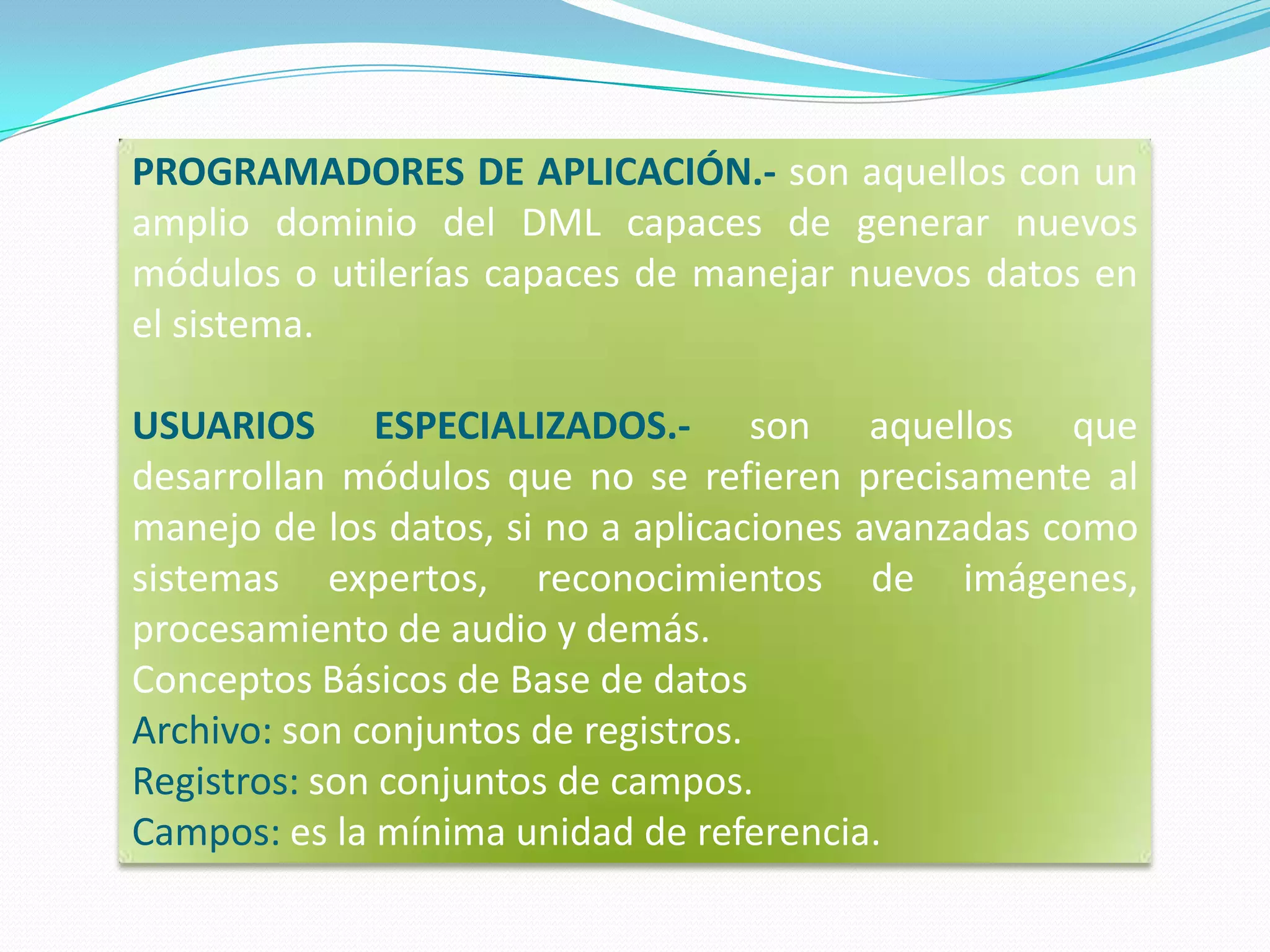 PROGRAMADORES DE APLICACIÓN.- son aquellos con un amplio dominio del DML capaces de generar nuevos módulos o utilerías capaces de manejar nuevos datos en el sistema.USUARIOS ESPECIALIZADOS.- son aquellos que desarrollan módulos que no se refieren precisamente al manejo de los datos, si no a aplicaciones avanzadas como sistemas expertos, reconocimientos de imágenes, procesamiento de audio y demás.Conceptos Básicos de Base de datosArchivo: son conjuntos de registros. Registros: son conjuntos de campos. Campos: es la mínima unidad de referencia.