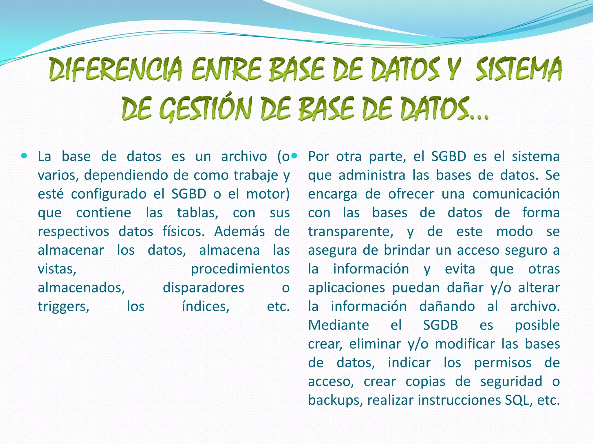 DIFERENCIA ENTRE BASE DE DATOS Y  SISTEMA DE GESTIÓN DE BASE DE DATOS…La base de datos es un archivo (o varios, dependiendo de como trabaje y esté configurado el SGBD o el motor) que contiene las tablas, con sus respectivos datos físicos. Además de almacenar los datos, almacena las vistas, procedimientos almacenados, disparadores o triggers, los índices, etc.Por otra parte, el SGBD es el sistema que administra las bases de datos. Se encarga de ofrecer una comunicación con las bases de datos de forma transparente, y de este modo se asegura de brindar un acceso seguro a la información y evita que otras aplicaciones puedan dañar y/o alterar la información dañando al archivo.Mediante el SGDB es posible crear, eliminar y/o modificar las bases de datos, indicar los permisos de acceso, crear copias de seguridad o backups, realizar instrucciones SQL, etc.