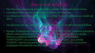 Que es una Relación
• Describe cierta dependencia entre entidades o permite la asociación de las mismas.
• Una relación tiene sentido al expresar las entidades que relaciona.
• Las relaciones se describen en la estructura de la base de datos empleando un modelo de
datos.
• Las relaciones son muy empleadas en los modelos de bases de datos relacional y afines.
• Ejemplo: Si tenemos dos entidades, "CLIENTE" y "HABITACION", podemos entender la
relación entre ambas al tomar un caso concreto (ocurrencia) de cada una de ellas.
Entonces, podríamos tener la ocurrencia "Habitación 502", de la entidad
"HABITACION" y la ocurrencia "Henry Jonshon Mcfly Bogard", de la entidad
"CLIENTE", entre las que es posible relacionar que la habitación 502 se encuentra
ocupada por el huésped de nombre Henry.
 