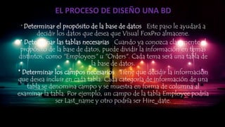 EL PROCESO DE DISEÑO UNA BD
* Determinar el propósito de la base de datos Este paso le ayudará a
decidir los datos que desea que Visual FoxPro almacene.
* Determinar las tablas necesarias Cuando ya conozca claramente el
propósito de la base de datos, puede dividir la información en temas
distintos, como "Employees" u "Orders". Cada tema será una tabla de
la base de datos.
* Determinar los campos necesarios Tiene que decidir la información
que desea incluir en cada tabla. Cada categoría de información de una
tabla se denomina campo y se muestra en forma de columna al
examinar la tabla. Por ejemplo, un campo de la tabla Employee podría
ser Last_name y otro podría ser Hire_date.
 
