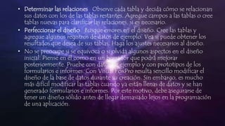 • Determinar las relaciones Observe cada tabla y decida cómo se relacionan
sus datos con los de las tablas restantes. Agregue campos a las tablas o cree
tablas nuevas para clarificar las relaciones, si es necesario.
• Perfeccionar el diseño Busque errores en el diseño. Cree las tablas y
agregue algunos registros de datos de ejemplo. Vea si puede obtener los
resultados que desea de sus tablas. Haga los ajustes necesarios al diseño.
• No se preocupe si se equivoca o si olvida algunos aspectos en el diseño
inicial. Piense en él como en un borrador que podrá mejorar
posteriormente. Pruebe con datos de ejemplo y con prototipos de los
formularios e informes. Con Visual FoxPro resulta sencillo modificar el
diseño de la base de datos durante su creación. Sin embargo, es mucho
más difícil modificar las tablas cuando ya están llenas de datos y se han
generado formularios e informes. Por este motivo, debe asegurarse de
tener un diseño sólido antes de llegar demasiado lejos en la programación
de una aplicación.
 