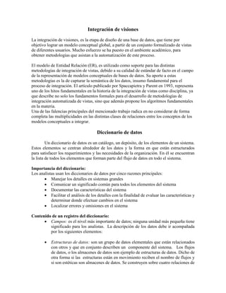 Integración de visiones
La integración de visiones, es la etapa de diseño de una base de datos, que tiene por
objetivo lograr un modelo conceptual global, a partir de un conjunto formalizado de vistas
de diferentes usuarios. Mucho esfuerzo se ha puesto en el ambiente académico, para
obtener metodologías que asistan a la automatización de este proceso.
El modelo de Entidad Relación (ER), es utilizado como soporte para las distintas
metodologías de integración de vistas, debido a su calidad de estándar de facto en el campo
de la representación de modelos conceptuales de bases de datos. Su aporte a estas
metodologías es la de capturar la semántica de los datos, insumo fundamental para el
proceso de integración. El artículo publicado por Spaccapietra y Parent en 1993, representa
uno de los hitos fundamentales en la historia de la integración de vistas como disciplina, ya
que describe no solo los fundamentos formales para el desarrollo de metodologías de
integración automatizada de vistas, sino que además propone los algoritmos fundamentales
en la materia.
Una de las falencias principales del mencionado trabajo radica en no considerar de forma
completa las multiplicidades en las distintas clases de relaciones entre los conceptos de los
modelos conceptuales a integrar.
Diccionario de datos
Un diccionario de datos es un catálogo, un depósito, de los elementos de un sistema.
Estos elementos se centran alrededor de los datos y la forma en que están estructurados
para satisfacer los requerimientos y las necesidades de la organización. En él se encuentran
la lista de todos los elementos que forman parte del flujo de datos en todo el sistema.
Importancia del diccionario:
Los analistas usan los diccionarios de datos por cinco razones principales:
 Manejar los detalles en sistemas grandes
 Comunicar un significado común para todos los elementos del sistema
 Documentar las características del sistema
 Facilitar el análisis de los detalles con la finalidad de evaluar las características y
determinar donde efectuar cambios en el sistema
 Localizar errores y omisiones en el sistema
Contenido de un registro del diccionario:
 Campos: es el nivel más importante de datos; ninguna unidad más pequeña tiene
significado para los analistas. La descripción de los datos debe ir acompañada
por los siguientes elementos:
 Estructuras de datos: son un grupo de datos elementales que están relacionados
con otros y que en conjunto describen un componente del sistema. Los flujos
de datos, o los almacenes de datos son ejemplo de estructuras de datos. Dicho de
otra forma si las estructuras están en movimiento reciben el nombre de flujos y
si son estéticas son almacenes de datos. Se construyen sobre cuatro relaciones de
 