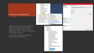 Creación de esquemas
Después, una vez ya creada la base de
datos, abrimos dicha base de datos y
hacemos clic derecho en “Security”,
después en “New” y “Schema”, asignamos
un nombre y creamos.
En éste caso creamos los esquemas
“Documentos” y “Personas”.
 