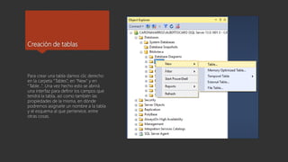 Creación de tablas
Para crear una tabla damos clic derecho
en la carpeta “Tables”, en “New” y en
“Table…”. Una vez hecho esto se abrirá
una interfaz para definir los campos que
tendrá la tabla, así como también las
propiedades de la misma, en dónde
podremos asignarle un nombre a la tabla
y el esquema al que pertenece, entre
otras cosas.
 