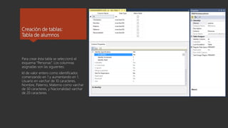 Creación de tablas:
Tabla de alumnos
Para crear ésta tabla se seleccionó el
esquema “Personas”. Los columnas
asignadas son las siguientes:
Id de valor entero como identificador,
comenzando en 1 y aumentando en 1.
Usuario en varchar de 10 caracteres,
Nombre, Paterno, Materno como varchar
de 30 caracteres, y Nacionalidad varchar
de 20 caracteres.
 
