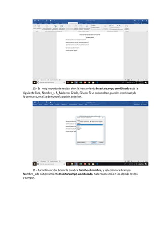 10.- Es muyimportante revisarsi enlaherramienta Insertarcampo combinado estala
siguiente lista,Nombre_s,A_Materno,Grado,Grupo.Si se encuentran,puedescontinuar;de
locontrario,realizade nuevolaopciónanterior.
11.- A continuación,borrarlapalabra Escribe el nombre, y seleccionarel campo
Nombre_sde laherramientaInsertarcampo combinado, hacer lomismoenlosdemástextos
y campos.
 