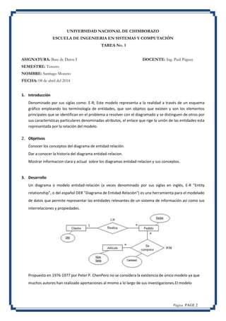 Página PAGE 2
UNIVERSIDAD NACIONAL DE CHIMBORAZO
ESCUELA DE INGENIERIA EN SISTEMAS Y COMPUTACIÓN
TAREA No. 1
ASIGNATURA: Base de Datos I DOCENTE: Ing. Paúl Paguay
SEMESTRE: Tercero
NOMBRE: Santiago Moreno
FECHA: 08 de abril del 2014
1. Introducción
Denominado por sus siglas como: E-R; Este modelo representa a la realidad a través de un esquema
gráfico empleando los terminología de entidades, que son objetos que existen y son los elementos
principales que se identifican en el problema a resolver con el diagramado y se distinguen de otros por
sus características particulares denominadas atributos, el enlace que rige la unión de las entidades esta
representada por la relación del modelo.
2. Objetivos
Conocer los conceptos del diagrama de entidad relación.
Dar a conocer la historia del diagrama entidad-relacion.
Mostrar informacion clara y actual sobre los diagramas entidad-relacion y sus conceptos.
3. Desarrollo
Un diagrama o modelo entidad-relación (a veces denominado por sus siglas en inglés, E-R "Entity
relationship", o del español DER "Diagrama de Entidad Relación") es una herramienta para el modelado
de datos que permite representar las entidades relevantes de un sistema de información así como sus
interrelaciones y propiedades.
Propuesto en 1976-1977 por Peter P. ChenPero no se considera la existencia de único modelo ya que
muchos autores han realizado aportaciones al mismo a lo largo de sus investigaciones.El modelo
 
