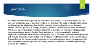 Ejercicio 6
 Se desea informatizar la gestión de una tienda informática. La tienda dispone de una
serie de productos que se pueden vender a los clientes. “De cada producto informático
se desea guardar el código, descripción, precio y número de existencias. De cada
cliente se desea guardar el código, nombre, apellidos, dirección y número de teléfono.
Un cliente puede comprar varios productos en la tienda y un mismo producto puede
ser comprado por varios clientes. Cada vez que se compre un artículo quedará
registrada la compra en la base de datos junto con la fecha en la que se ha comprado el
artículo. La tienda tiene contactos con varios proveedores que son los que suministran
los productos. Un mismo producto puede ser suministrado por varios proveedores. De
cada proveedor se desea guardar el código, nombre, apellidos, dirección, provincia y
número de teléfono”.
12
 