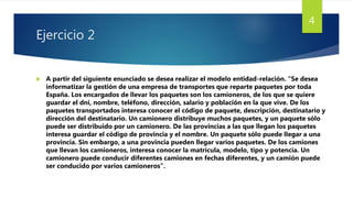 Ejercicio 2
 A partir del siguiente enunciado se desea realizar el modelo entidad-relación. “Se desea
informatizar la gestión de una empresa de transportes que reparte paquetes por toda
España. Los encargados de llevar los paquetes son los camioneros, de los que se quiere
guardar el dni, nombre, teléfono, dirección, salario y población en la que vive. De los
paquetes transportados interesa conocer el código de paquete, descripción, destinatario y
dirección del destinatario. Un camionero distribuye muchos paquetes, y un paquete sólo
puede ser distribuido por un camionero. De las provincias a las que llegan los paquetes
interesa guardar el código de provincia y el nombre. Un paquete sólo puede llegar a una
provincia. Sin embargo, a una provincia pueden llegar varios paquetes. De los camiones
que llevan los camioneros, interesa conocer la matrícula, modelo, tipo y potencia. Un
camionero puede conducir diferentes camiones en fechas diferentes, y un camión puede
ser conducido por varios camioneros”.
4
 
