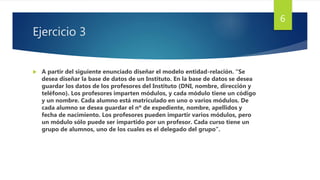 Ejercicio 3
 A partir del siguiente enunciado diseñar el modelo entidad-relación. “Se
desea diseñar la base de datos de un Instituto. En la base de datos se desea
guardar los datos de los profesores del Instituto (DNI, nombre, dirección y
teléfono). Los profesores imparten módulos, y cada módulo tiene un código
y un nombre. Cada alumno está matriculado en uno o varios módulos. De
cada alumno se desea guardar el nº de expediente, nombre, apellidos y
fecha de nacimiento. Los profesores pueden impartir varios módulos, pero
un módulo sólo puede ser impartido por un profesor. Cada curso tiene un
grupo de alumnos, uno de los cuales es el delegado del grupo”.
6
 