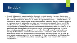 Ejercicio 4
 A partir del siguiente supuesto diseñar el modelo entidad-relación: “Se desea diseñar una
base de datos para almacenar y gestionar la información empleada por una empresa dedicada
a la venta de automóviles, teniendo en cuenta los siguientes aspectos: La empresa dispone de
una serie de coches para su venta. Se necesita conocer la matrícula, marca y modelo, el color y
el precio de venta de cada coche. Los datos que interesa conocer de cada cliente son el NIF,
nombre, dirección, ciudad y número de teléfono: además, los clientes se diferencian por un
código interno de la empresa que se incrementa automáticamente cuando un cliente se da de
alta en ella. Un cliente puede comprar tantos coches como desee a la empresa. Un coche
determinado solo puede ser comprado por un único cliente. El concesionario también se
encarga de llevar a cabo las revisiones que se realizan a cada coche. Cada revisión tiene
asociado un código que se incrementa automáticamente por cada revisión que se haga. De
cada revisión se desea saber si se ha hecho cambio de filtro, si se ha hecho cambio de aceite,
si se ha hecho cambio de frenos u otros. Los coches pueden pasar varias revisiones en el
concesionario”.
8
 