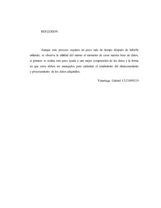 REFLEXION
Aunque este proceso requiera un poco más de tiempo después de haberlo
utilizado, se observa la utilidad del mismo al momento de crear nuestra base de datos,
si primero se realiza este paso ayuda a una mejor comprensión de los datos y la forma
en que estos deben ser manejados para optimizar el rendimiento del almacenamiento
y procesamiento de los datos adquiridos.
Yzturriaga Gabriel CI.21099219
 