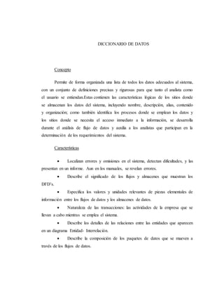 DICCIONARIO DE DATOS
Concepto
Permite de forma organizada una lista de todos los datos adecuados al sistema,
con un conjunto de definiciones precisas y rigurosas para que tanto el analista como
el usuario se entiendan.Estas contienen las características lógicas de los sitios donde
se almacenan los datos del sistema, incluyendo nombre, descripción, alias, contenido
y organización; como también identifica los procesos donde se emplean los datos y
los sitios donde se necesita el acceso inmediato a la información, se desarrolla
durante el análisis de flujo de datos y auxilia a los analistas que participan en la
determinación de los requerimientos del sistema.
Características
 Localizan errores y omisiones en el sistema, detectan dificultades, y las
presentan en un informe. Aun en los manuales, se revelan errores.
 Describe el significado de los flujos y almacenes que muestran los
DFD’s.
 Especifica los valores y unidades relevantes de piezas elementales de
información entre los flujos de datos y los almacenes de datos.
 Naturaleza de las transacciones: las actividades de la empresa que se
llevan a cabo mientras se emplea el sistema.
 Describe los detalles de las relaciones entre las entidades que aparecen
en un diagrama Entidad- Interrelación.
 Describe la composición de los paquetes de datos que se mueven a
través de los flujos de datos.
 