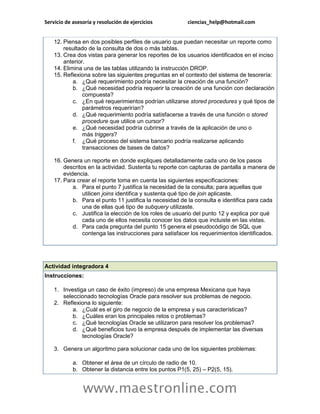Servicio de asesoría y resolución de ejercicios          ciencias_help@hotmail.com


    12. Piensa en dos posibles perfiles de usuario que puedan necesitar un reporte como
        resultado de la consulta de dos o más tablas.
    13. Crea dos vistas para generar los reportes de los usuarios identificados en el inciso
        anterior.
    14. Elimina una de las tablas utilizando la instrucción DROP.
    15. Reflexiona sobre las siguientes preguntas en el contexto del sistema de tesorería:
            a. ¿Qué requerimiento podría necesitar la creación de una función?
            b. ¿Qué necesidad podría requerir la creación de una función con declaración
                compuesta?
            c. ¿En qué requerimientos podrían utilizarse stored procedures y qué tipos de
                parámetros requerirían?
            d. ¿Qué requerimiento podría satisfacerse a través de una función o stored
                procedure que utilice un cursor?
            e. ¿Qué necesidad podría cubrirse a través de la aplicación de uno o
                más triggers?
            f. ¿Qué proceso del sistema bancario podría realizarse aplicando
                transacciones de bases de datos?

    16. Genera un reporte en donde expliques detalladamente cada uno de los pasos
        descritos en la actividad. Sustenta tu reporte con capturas de pantalla a manera de
        evidencia.
    17. Para crear el reporte toma en cuenta las siguientes especificaciones:
            a. Para el punto 7 justifica la necesidad de la consulta; para aquellas que
                utilicen joins identifica y sustenta qué tipo de join aplicaste.
            b. Para el punto 11 justifica la necesidad de la consulta e identifica para cada
                una de ellas qué tipo de subquery utilizaste.
            c. Justifica la elección de los roles de usuario del punto 12 y explica por qué
                cada uno de ellos necesita conocer los datos que incluiste en las vistas.
            d. Para cada pregunta del punto 15 genera el pseudocódigo de SQL que
                contenga las instrucciones para satisfacer los requerimientos identificados.




Actividad integradora 4
Instrucciones:

    1. Investiga un caso de éxito (impreso) de una empresa Mexicana que haya
       seleccionado tecnologías Oracle para resolver sus problemas de negocio.
    2. Reflexiona lo siguiente:
           a. ¿Cuál es el giro de negocio de la empresa y sus características?
           b. ¿Cuáles eran los principales retos o problemas?
           c. ¿Qué tecnologías Oracle se utilizaron para resolver los problemas?
           d. ¿Qué beneficios tuvo la empresa después de implementar las diversas
               tecnologías Oracle?

    3. Genera un algoritmo para solucionar cada uno de los siguientes problemas:

            a. Obtener el área de un círculo de radio de 10.
            b. Obtener la distancia entre los puntos P1(5, 25) – P2(5, 15).


                www.maestronline.com
 