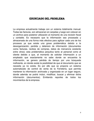 ENUNCIADO DEL PROBLEMA


La empresa actualmente trabaja con un sistema totalmente manual.
Todas las facturas, son almacenan en carpetas y luego son colocan en
un archivo para posterior utilización al momento de una revisión fiscal
y contable. Es necesario que la información sea procesada y
almacenada de una forma más efectiva para agilizar cada uno de los
procesos ya que existe una grave problemática debido a la
desorganización, perdida y deterioro de información (documentos
como facturas, recibos de compras, datos de mercancía existente
entre otros); esta problemática perjudica tanto al personal como al
cliente debido a que, al momento de solicitar información a un
empleado que exactamente no sabe donde se encuentra la
información, se genera pérdida de tiempo por una búsqueda
ineficiente, en donde existe la posibilidad de que el documento que se
necesita ya no exista. Es por ello que se propone un sistema
automatizado de control de venta de la Ferretería, que permita
mantener la información archivada y organizada en un lugar seguro,
donde además se podrá incluir, modificar, buscar y eliminar dicha
información (documentos). Emitiendo reportes de todos los
movimientos de la empresa.




                                                                      4
 