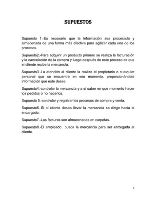 SUPUESTOS


Supuesto 1.-Es necesario que la información sea procesada y
almacenada de una forma más efectiva para agilizar cada uno de los
procesos.

Supuesto2.-Para adquirir un producto primero se realiza la facturación
y la cancelación de la compra y luego después de este proceso es que
el cliente recibe la mercancía.

Supuesto3.-La atención al cliente la realiza el propietario o cualquier
personal que se encuentre en ese momento, proporcionándole
información que este desee.

Supuesto4.-controlar la mercancía y a si saber en que momento hacer
los pedidos o no hacerlos.

Supuesto 5.-controlar y registrar los procesos de compra y venta.

Supuesto6.-Si el cliente desea llevar la mercancía se dirige hacia el
encargado.

Supuesto7.-Las facturas son almacenadas en carpetas.

Supuesto8.-El empleado busca la mercancía para ser entregada al
cliente.




                                                                      5
 