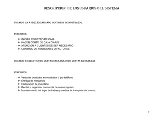 DESCRIPCION DE LOS USUARIOS DEL SISTEMA


Usuario 1: CAJERO.ENCARGADO DE COBROS DE MOSTRADOR.



FUNCIONES:

     INICIAR REGISTRO DE CAJA
     HACER CORTE DE CAJA DIARIO
     ATENCION A CLIENTES DE SER NECESARIO
     CONTROL DE REMISIONES O FACTURAS



Usuario 2: ejecutivo de ventas encargado de ventas en general



Funciones:

     Venta de productos en mostrador o por teléfono
     Entrega de mercancía
     Elaboración de inventario
     Recibir y organizar mercancía de nuevo ingreso
     Mantenimiento del lugar de trabajo y medios de transporte del mismo.




                                                                             7
 